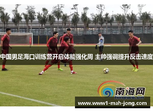 中国男足海口训练营开启体能强化周 主帅强调提升反击速度